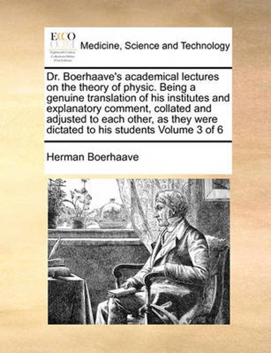 Dr. Boerhaave\'s Academical Lectures on the Theory of Physic. Being a Genuine Translation of His Institutes and Explanatory Comment, Collated and Adjusted to Each Other, as They Were Dictated to His Students Volume 3 of 6