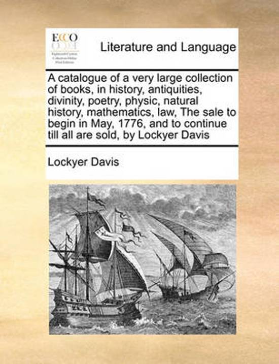 A Catalogue of a Very Large Collection of Books, in History, Antiquities, Divinity, Poetry, Physic, Natural History, Mathematics, Law, the Sale to Begin in May, 1776, and to Continue Till All Are Sold, by Lockyer Davis